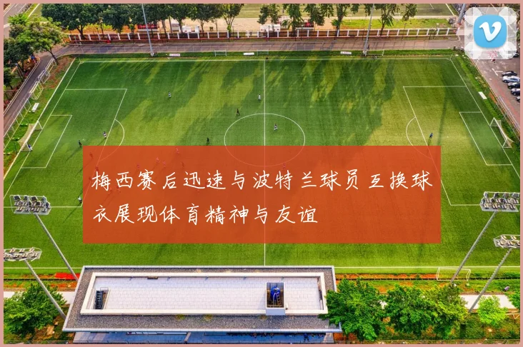 梅西赛后迅速与波特兰球员互换球衣展现体育精神与友谊
