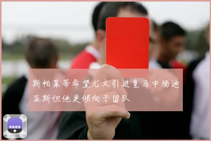 斯帕莱蒂希望尤文引进皇马中场迪亚斯但他更倾向于留队
