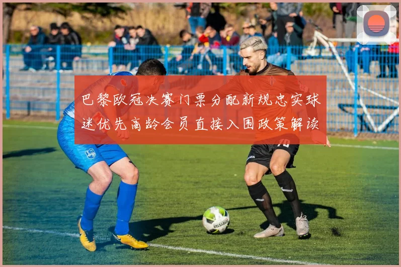 巴黎欧冠决赛门票分配新规忠实球迷优先高龄会员直接入围政策解读