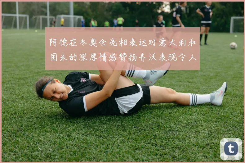 阿德在冬奥会亮相表达对意大利和国米的深厚情感赞扬齐沃表现令人惊喜