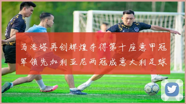 马洛塔再创辉煌夺得第十座意甲冠军领先加利亚尼两冠成意大利足球传奇