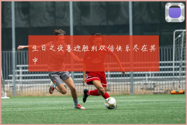 生日之夜喜迎胜利双倍快乐尽在其中