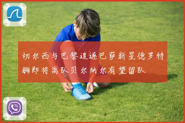 切尔西与巴黎追逐巴萨新星德罗特狮即将离队贝尔纳尔有望留队