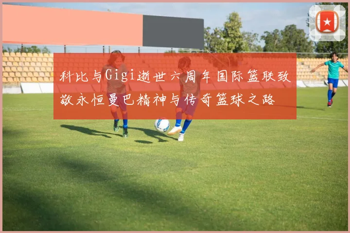 科比与Gigi逝世六周年国际篮联致敬永恒曼巴精神与传奇篮球之路