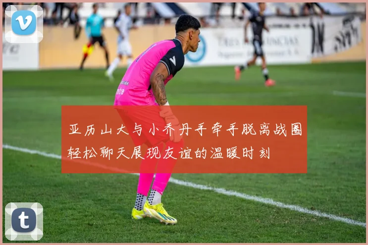 亚历山大与小乔丹手牵手脱离战圈轻松聊天展现友谊的温暖时刻
