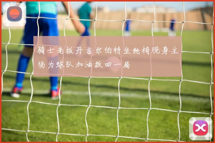 骑士老板丹吉尔伯特坐轮椅现身主场为球队加油扳回一局