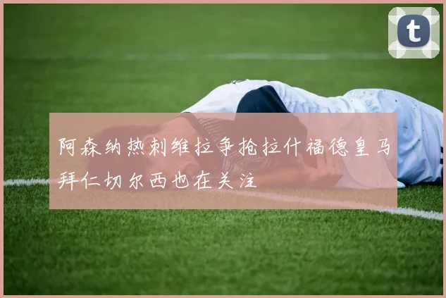 阿森纳热刺维拉争抢拉什福德皇马拜仁切尔西也在关注