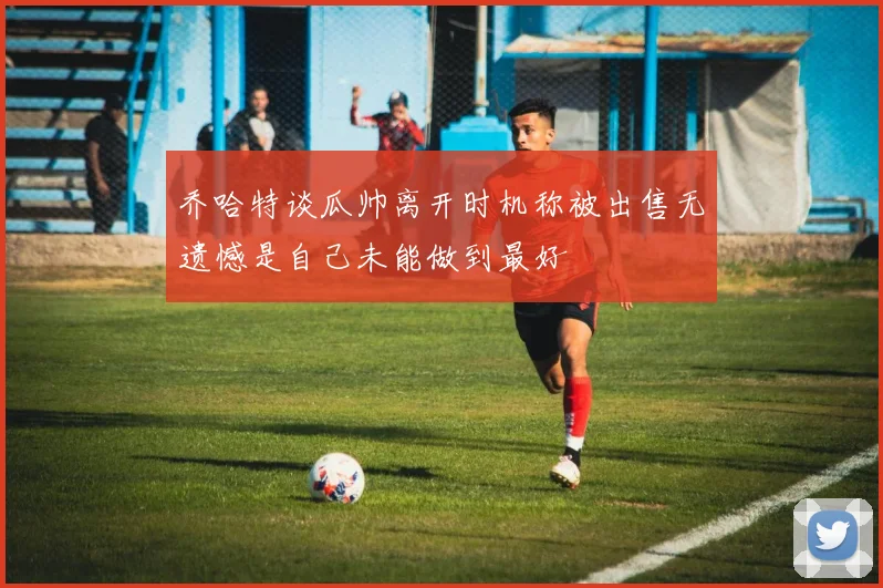 乔哈特谈瓜帅离开时机称被出售无遗憾是自己未能做到最好