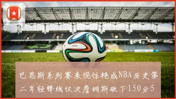 巴恩斯系列赛表现惊艳成NBA历史第二年轻锋线仅次詹姆斯砍下150分50助