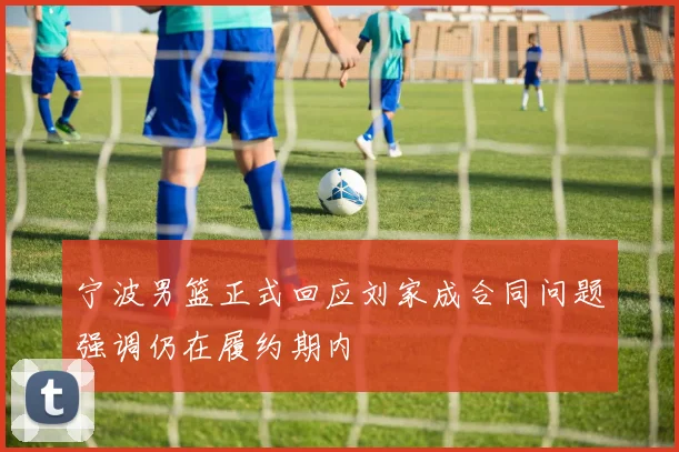 宁波男篮正式回应刘家成合同问题强调仍在履约期内