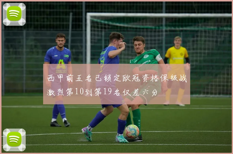西甲前五名已锁定欧冠资格保级战激烈第10到第19名仅差六分