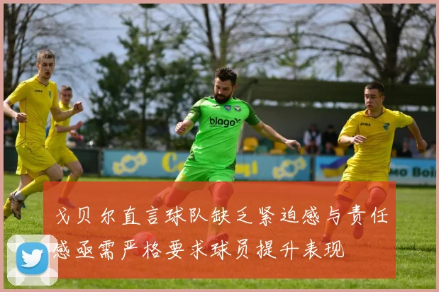 戈贝尔直言球队缺乏紧迫感与责任感亟需严格要求球员提升表现