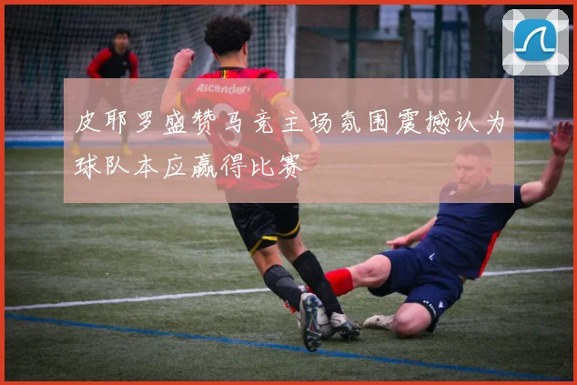 皮耶罗盛赞马竞主场氛围震撼认为球队本应赢得比赛