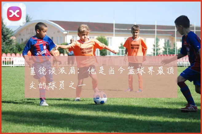 基德谈浓眉：他是当今篮球界最顶尖的球员之一