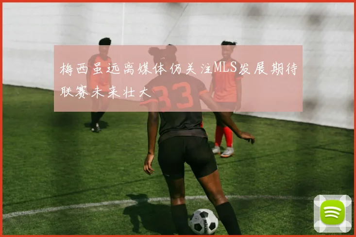 梅西虽远离媒体仍关注MLS发展期待联赛未来壮大